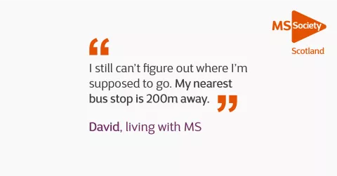 Quote reads "I still can't figure out where I'm supposed to go. My nearest bus stop is 200 metres away" David, living with MS